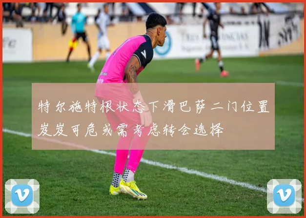 特尔施特根状态下滑巴萨二门位置岌岌可危或需考虑转会选择