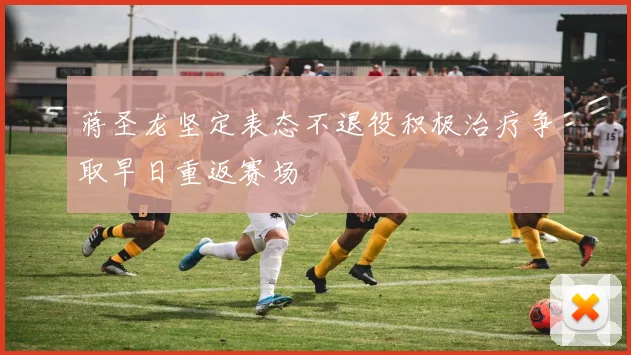 蒋圣龙坚定表态不退役积极治疗争取早日重返赛场