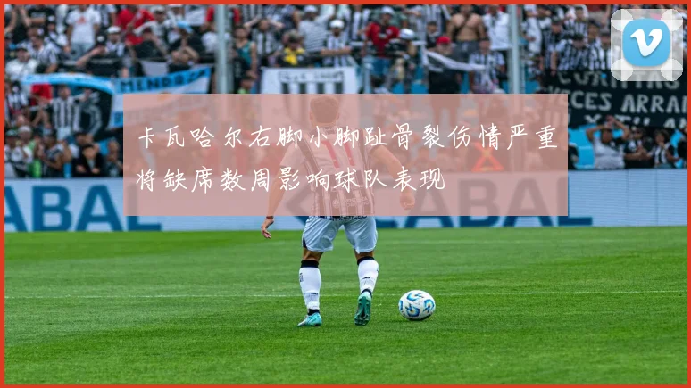 卡瓦哈尔右脚小脚趾骨裂伤情严重将缺席数周影响球队表现