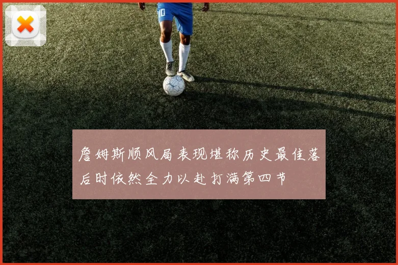 詹姆斯顺风局表现堪称历史最佳落后时依然全力以赴打满第四节