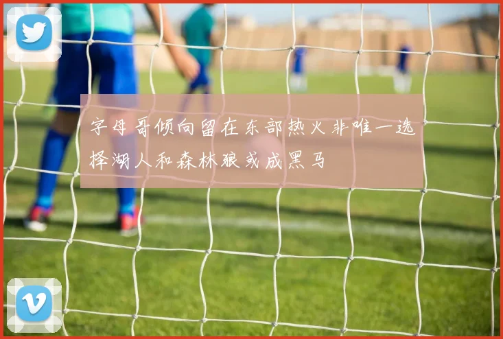 字母哥倾向留在东部热火非唯一选择湖人和森林狼或成黑马
