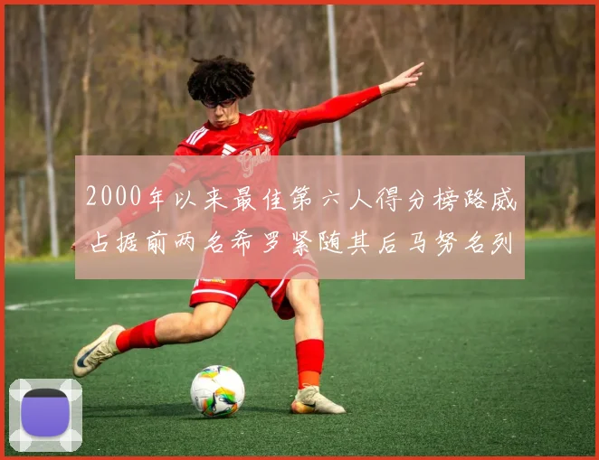 2000年以来最佳第六人得分榜路威占据前两名希罗紧随其后马努名列第五