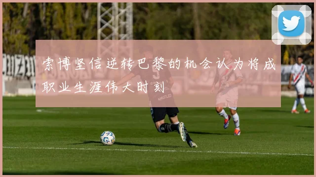 索博坚信逆转巴黎的机会认为将成职业生涯伟大时刻